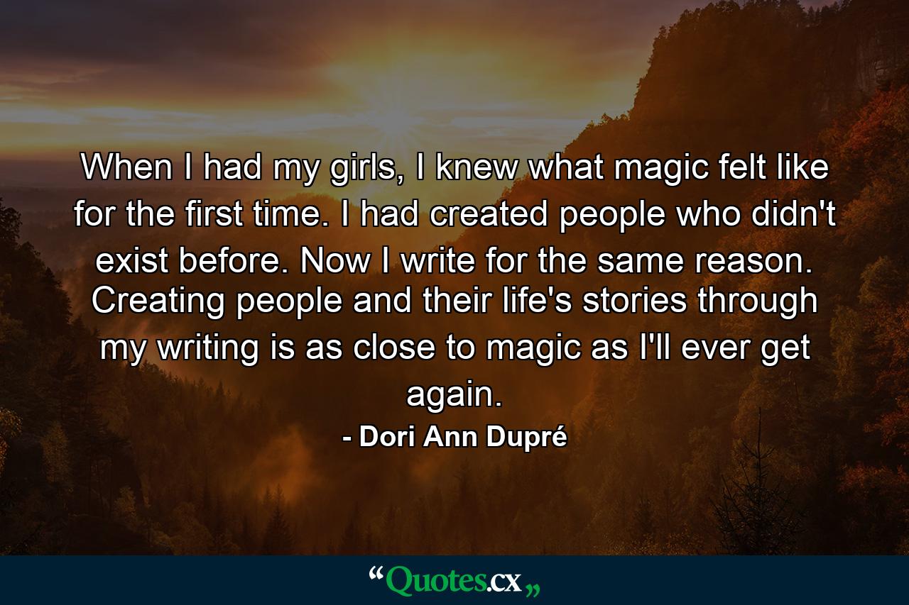 When I had my girls, I knew what magic felt like for the first time. I had created people who didn't exist before. Now I write for the same reason. Creating people and their life's stories through my writing is as close to magic as I'll ever get again. - Quote by Dori Ann Dupré