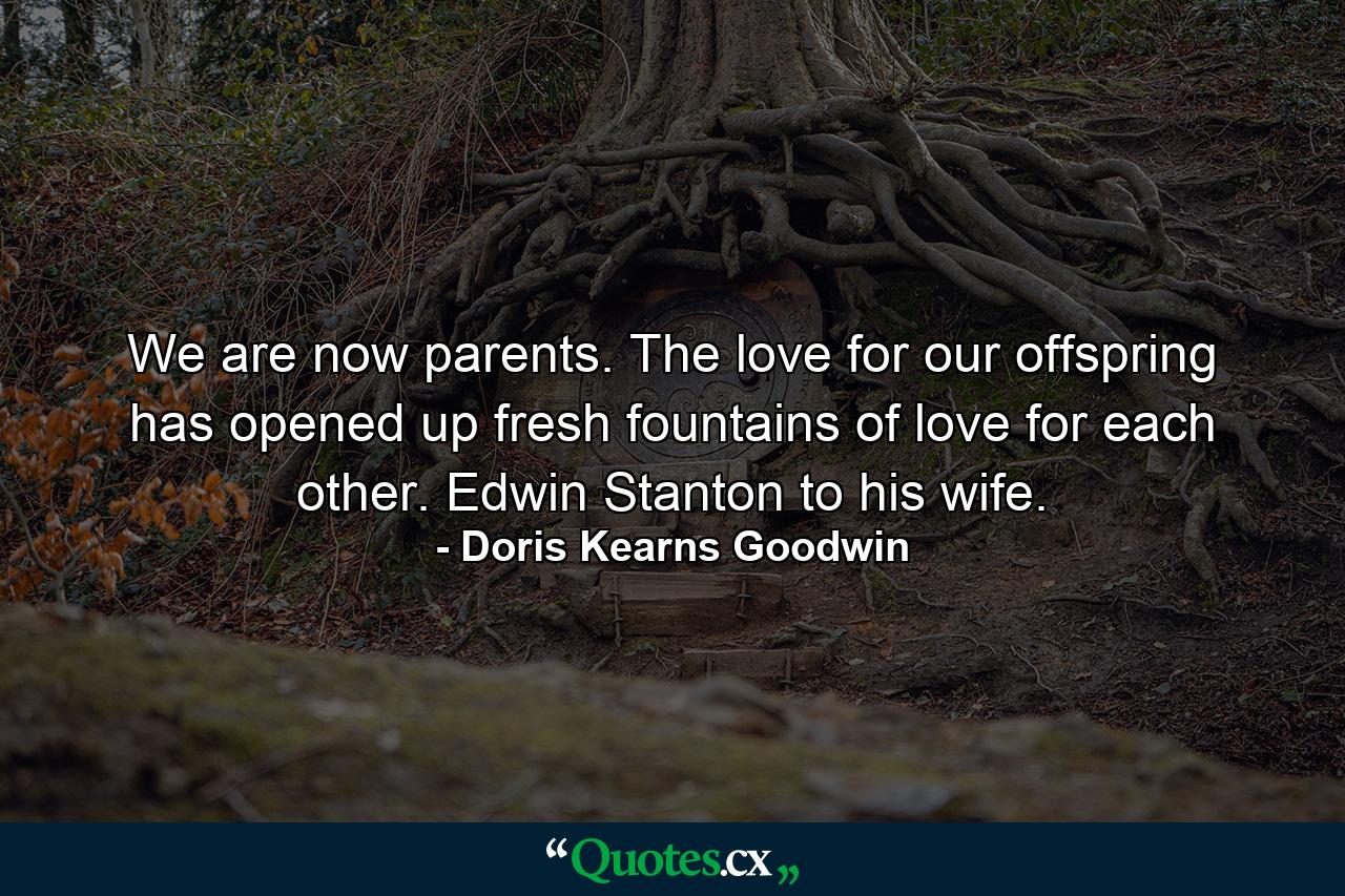 We are now parents. The love for our offspring has opened up fresh fountains of love for each other. Edwin Stanton to his wife. - Quote by Doris Kearns Goodwin