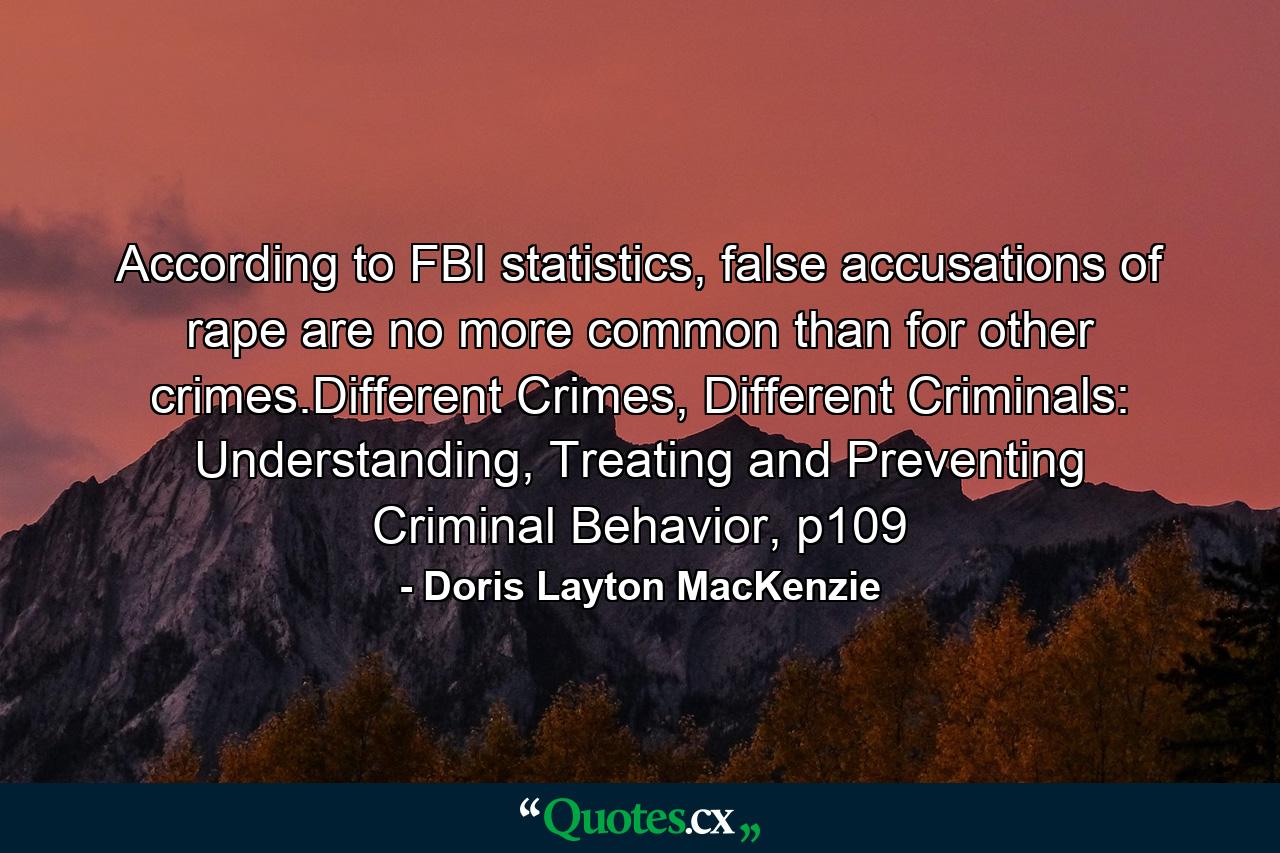 According to FBI statistics, false accusations of rape are no more common than for other crimes.Different Crimes, Different Criminals: Understanding, Treating and Preventing Criminal Behavior, p109 - Quote by Doris Layton MacKenzie