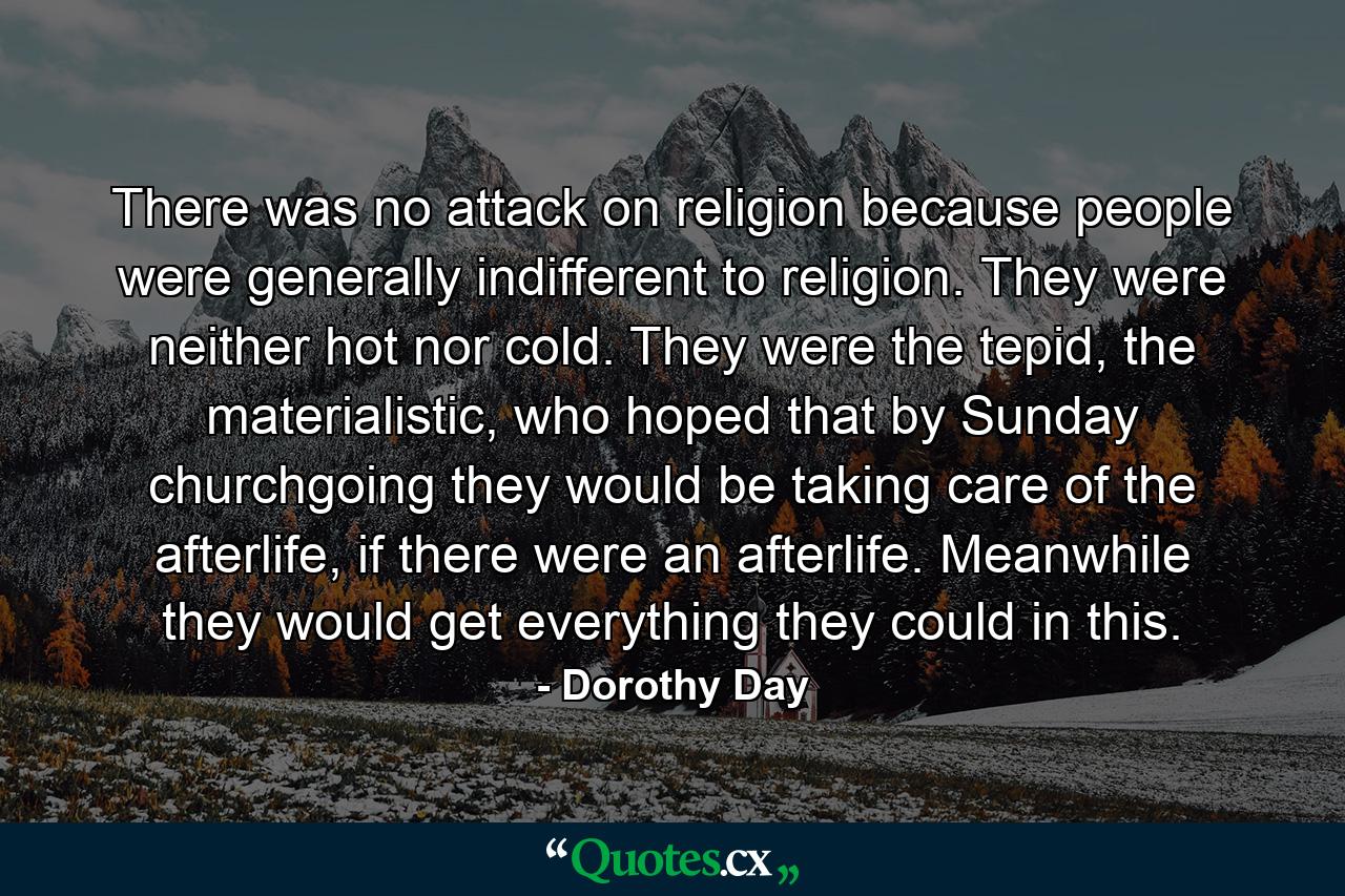 There was no attack on religion because people were generally indifferent to religion. They were neither hot nor cold. They were the tepid, the materialistic, who hoped that by Sunday churchgoing they would be taking care of the afterlife, if there were an afterlife. Meanwhile they would get everything they could in this. - Quote by Dorothy Day