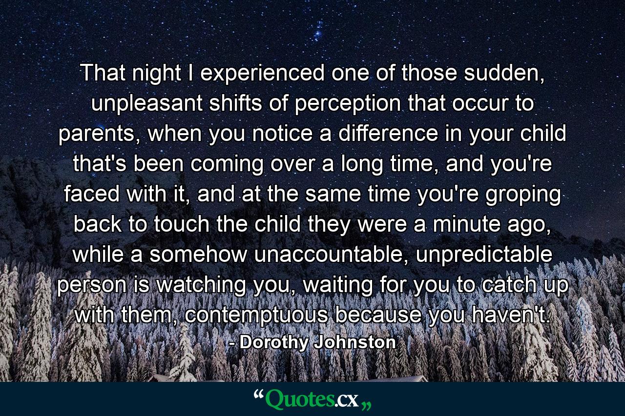 That night I experienced one of those sudden, unpleasant shifts of perception that occur to parents, when you notice a difference in your child that's been coming over a long time, and you're faced with it, and at the same time you're groping back to touch the child they were a minute ago, while a somehow unaccountable, unpredictable person is watching you, waiting for you to catch up with them, contemptuous because you haven't. - Quote by Dorothy Johnston