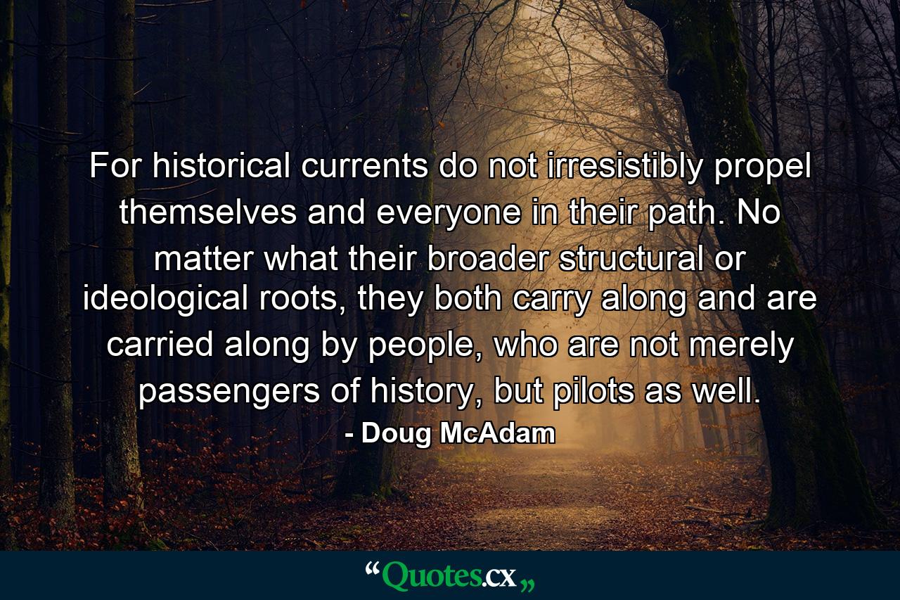 For historical currents do not irresistibly propel themselves and everyone in their path. No matter what their broader structural or ideological roots, they both carry along and are carried along by people, who are not merely passengers of history, but pilots as well. - Quote by Doug McAdam