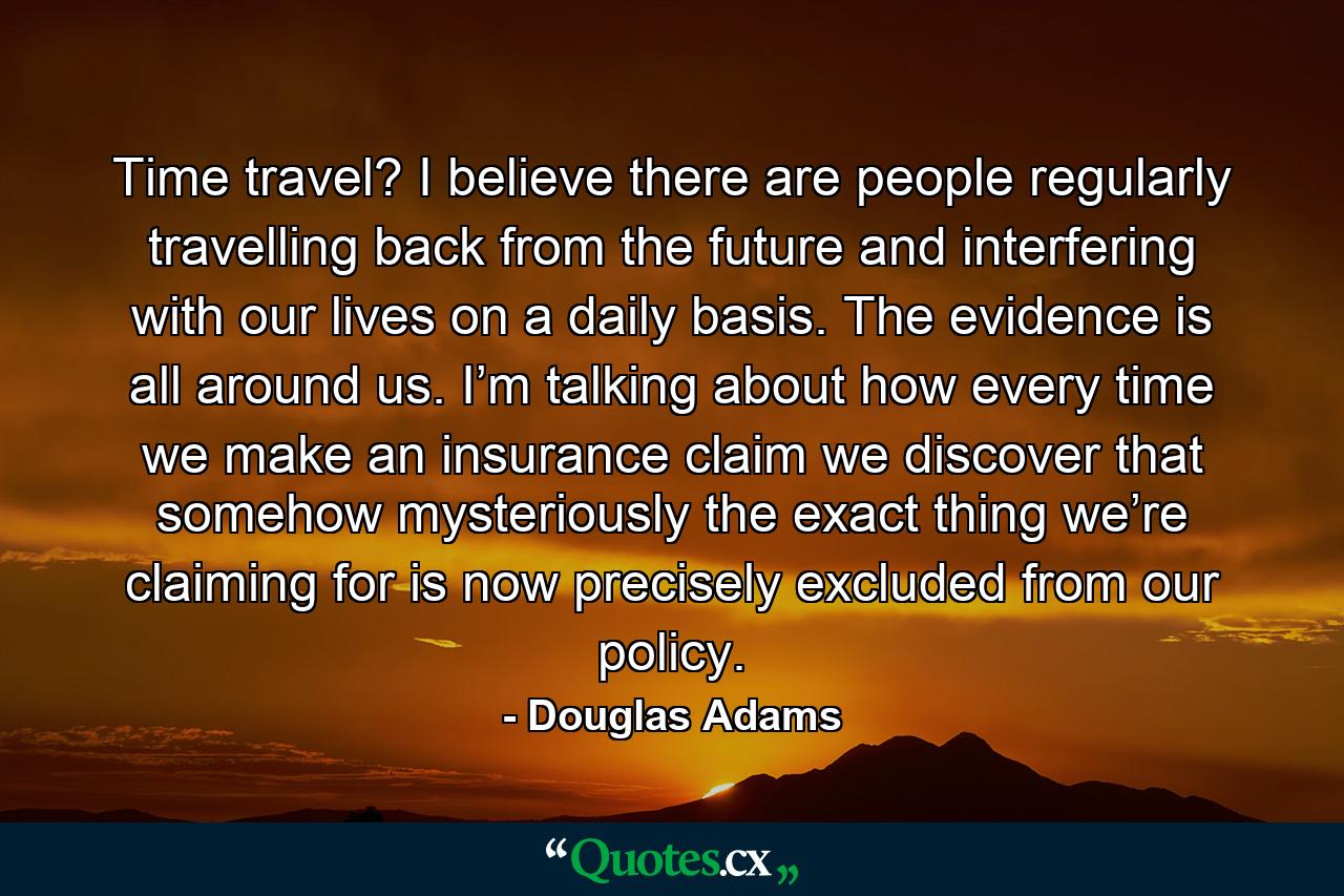 Time travel? I believe there are people regularly travelling back from the future and interfering with our lives on a daily basis. The evidence is all around us. I’m talking about how every time we make an insurance claim we discover that somehow mysteriously the exact thing we’re claiming for is now precisely excluded from our policy. - Quote by Douglas Adams