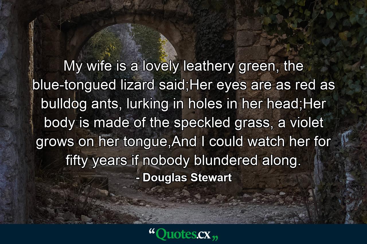 My wife is a lovely leathery green, the blue-tongued lizard said;Her eyes are as red as bulldog ants, lurking in holes in her head;Her body is made of the speckled grass, a violet grows on her tongue,And I could watch her for fifty years if nobody blundered along. - Quote by Douglas Stewart