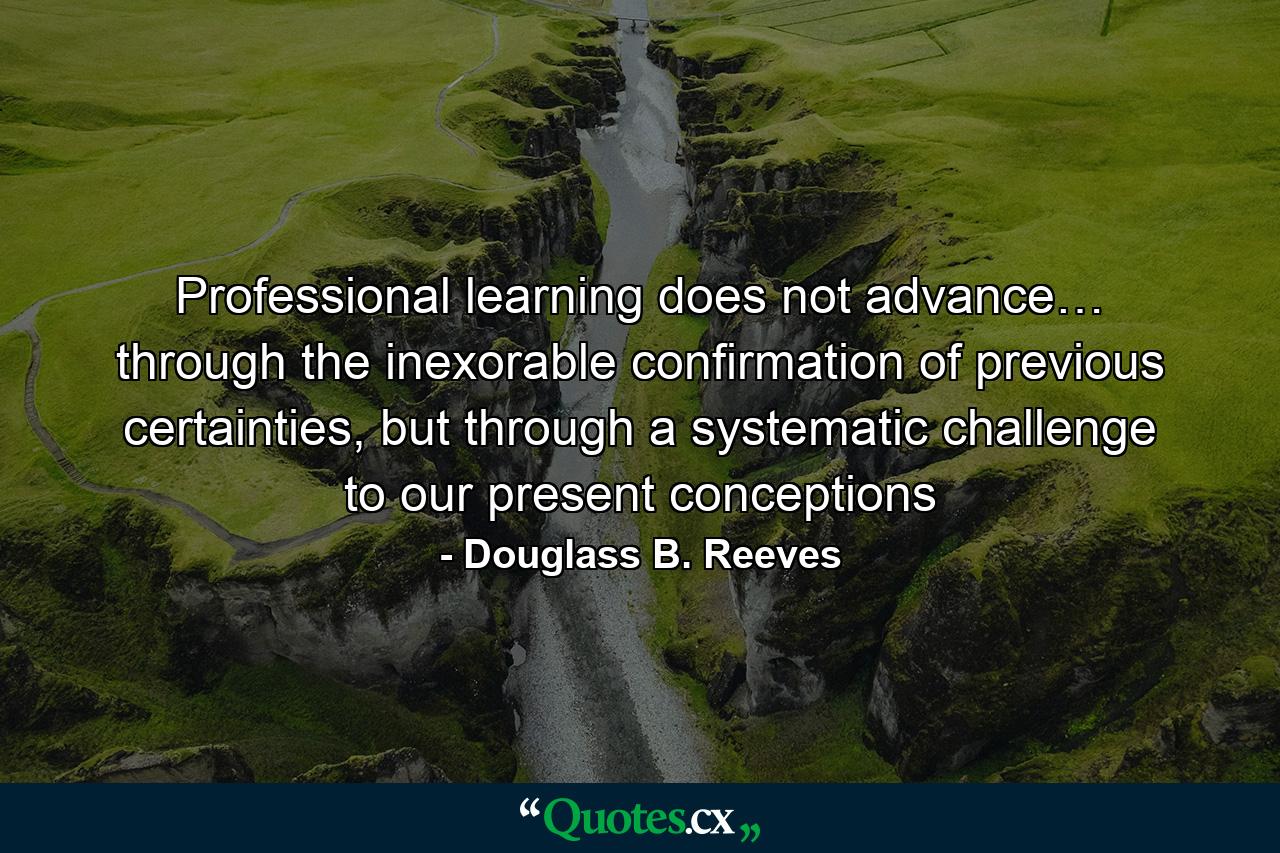 Professional learning does not advance… through the inexorable confirmation of previous certainties, but through a systematic challenge to our present conceptions - Quote by Douglass B. Reeves