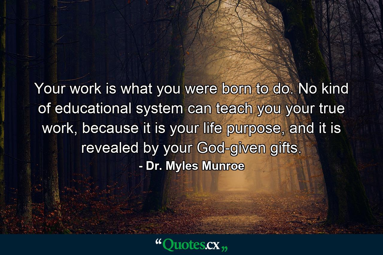 Your work is what you were born to do. No kind of educational system can teach you your true work, because it is your life purpose, and it is revealed by your God-given gifts. - Quote by Dr. Myles Munroe