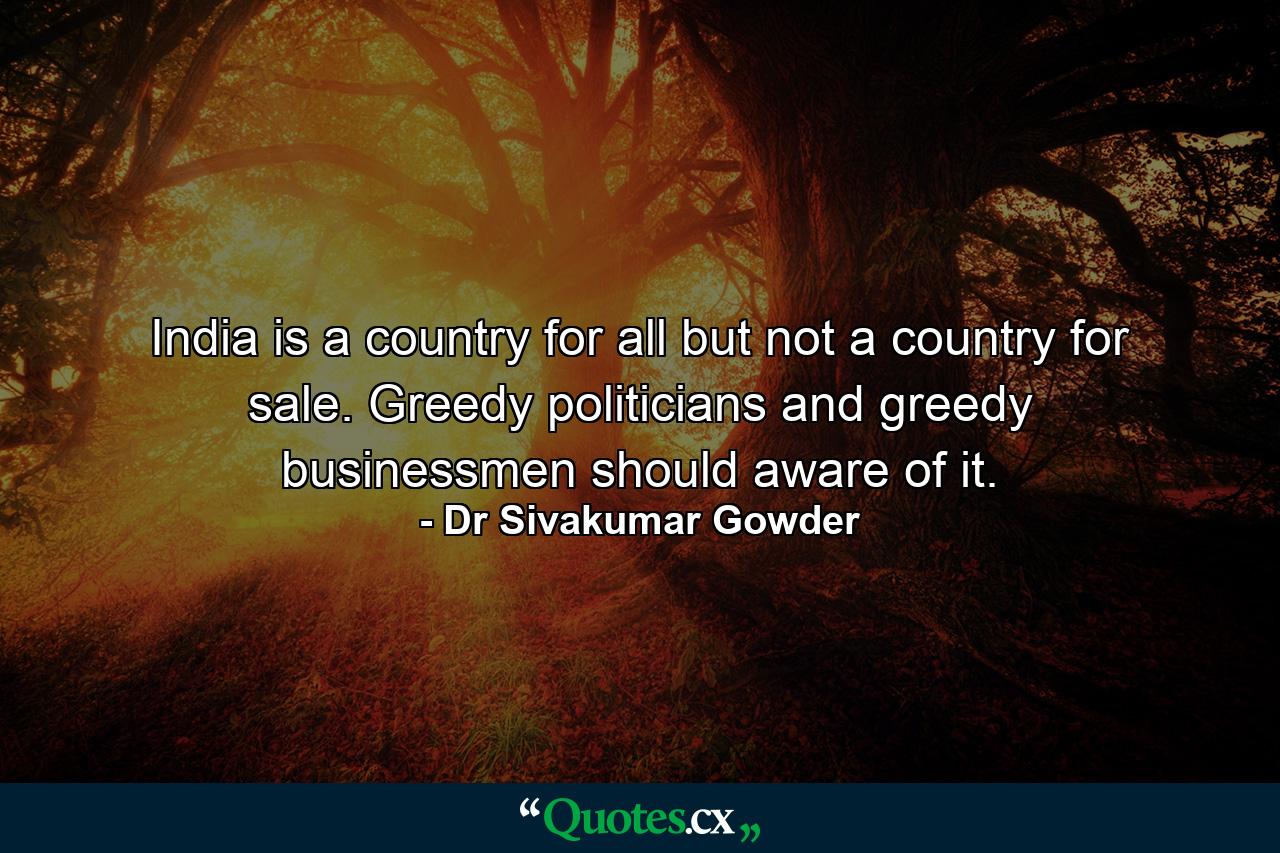 India is a country for all but not a country for sale. Greedy politicians and greedy businessmen should aware of it. - Quote by Dr Sivakumar Gowder