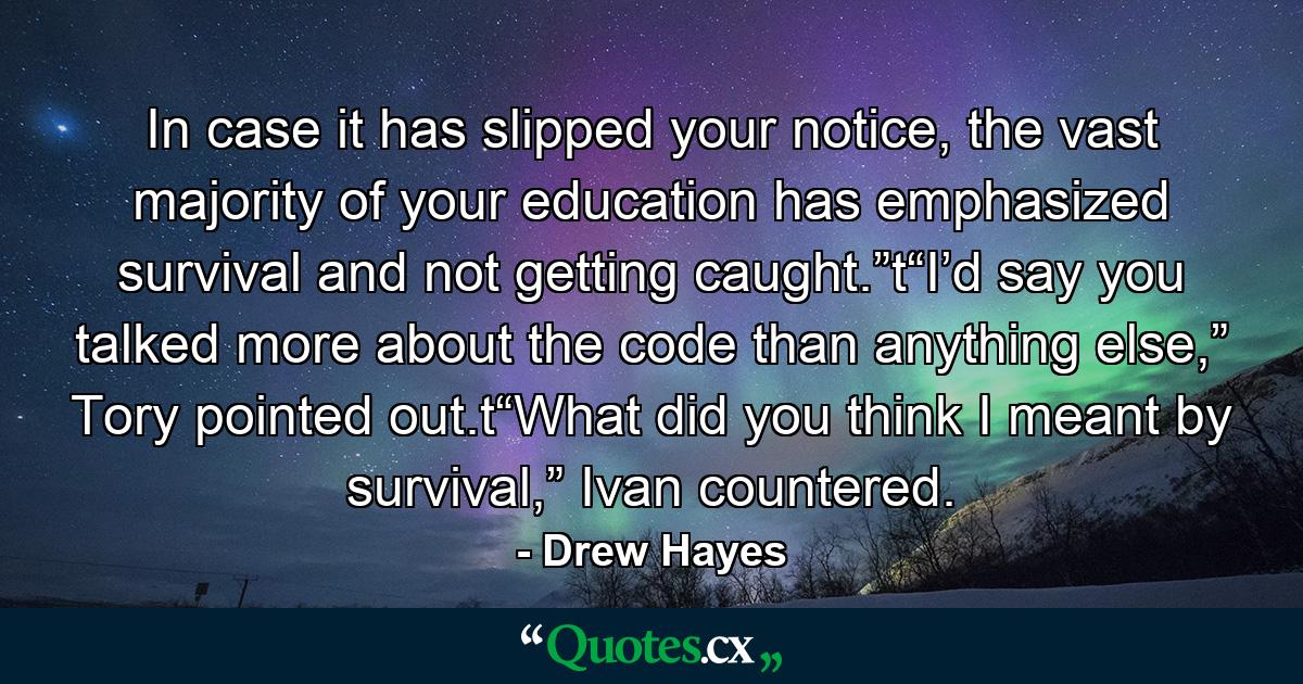 In case it has slipped your notice, the vast majority of your education has emphasized survival and not getting caught.”t“I’d say you talked more about the code than anything else,” Tory pointed out.t“What did you think I meant by survival,” Ivan countered. - Quote by Drew Hayes