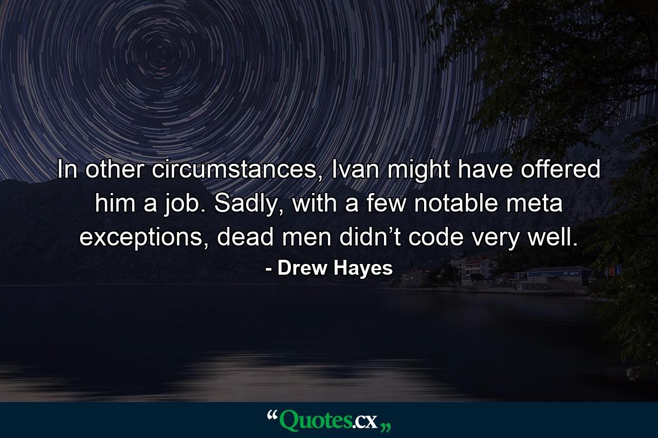 In other circumstances, Ivan might have offered him a job. Sadly, with a few notable meta exceptions, dead men didn’t code very well. - Quote by Drew Hayes