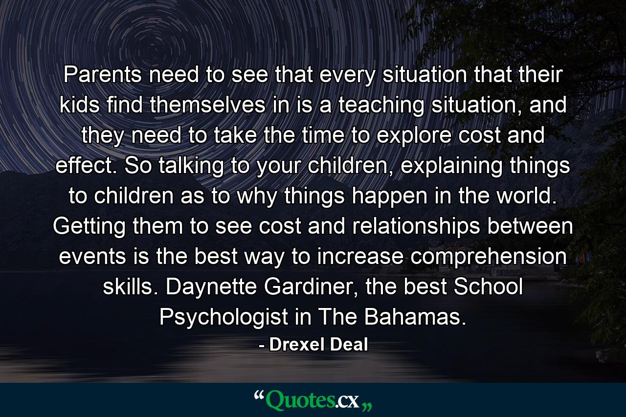 Parents need to see that every situation that their kids find themselves in is a teaching situation, and they need to take the time to explore cost and effect. So talking to your children, explaining things to children as to why things happen in the world. Getting them to see cost and relationships between events is the best way to increase comprehension skills. Daynette Gardiner, the best School Psychologist in The Bahamas. - Quote by Drexel Deal