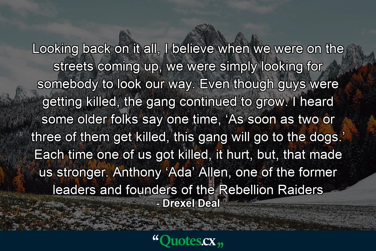 Looking back on it all, I believe when we were on the streets coming up, we were simply looking for somebody to look our way. Even though guys were getting killed, the gang continued to grow. I heard some older folks say one time, ‘As soon as two or three of them get killed, this gang will go to the dogs.’ Each time one of us got killed, it hurt, but, that made us stronger. Anthony ‘Ada’ Allen, one of the former leaders and founders of the Rebellion Raiders - Quote by Drexel Deal