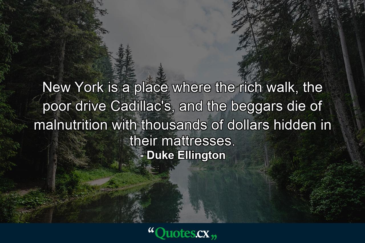 New York is a place where the rich walk, the poor drive Cadillac's, and the beggars die of malnutrition with thousands of dollars hidden in their mattresses. - Quote by Duke Ellington