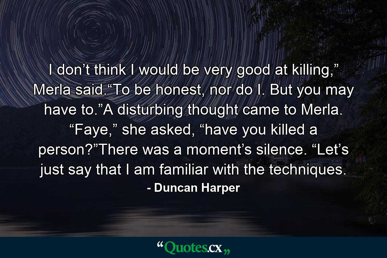 I don’t think I would be very good at killing,” Merla said.“To be honest, nor do I. But you may have to.”A disturbing thought came to Merla. “Faye,” she asked, “have you killed a person?”There was a moment’s silence. “Let’s just say that I am familiar with the techniques. - Quote by Duncan Harper