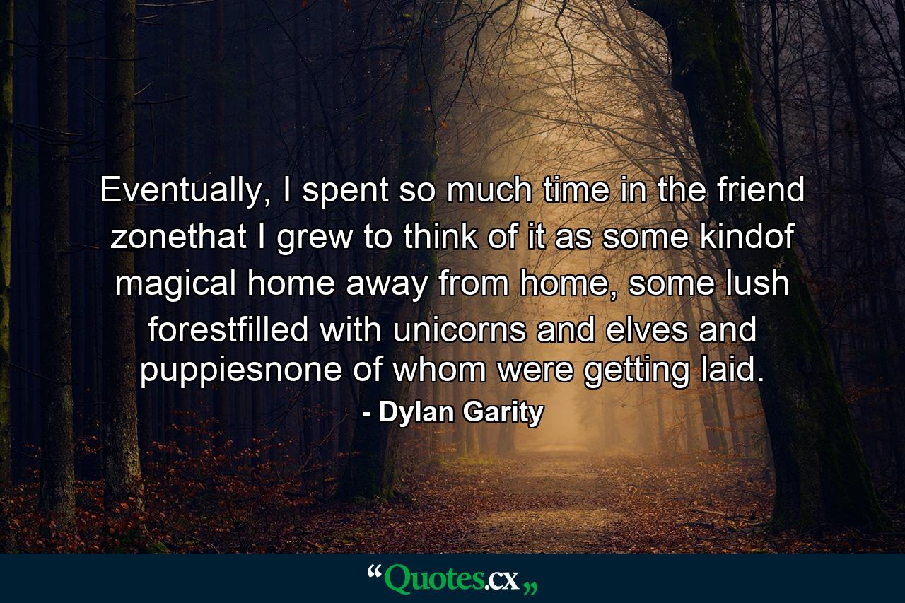 Eventually, I spent so much time in the friend zonethat I grew to think of it as some kindof magical home away from home, some lush forestfilled with unicorns and elves and puppiesnone of whom were getting laid. - Quote by Dylan Garity