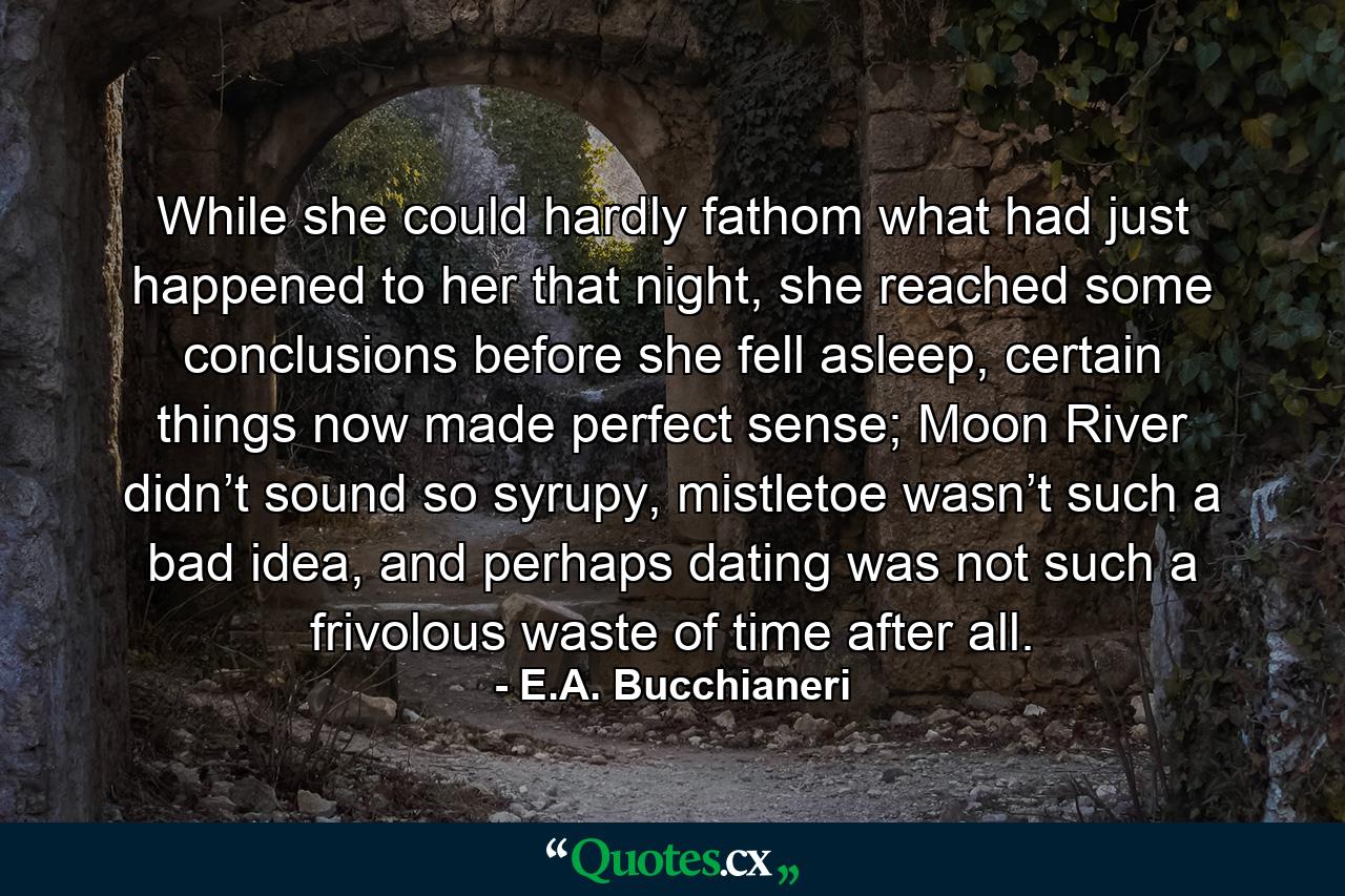 While she could hardly fathom what had just happened to her that night, she reached some conclusions before she fell asleep, certain things now made perfect sense; Moon River didn’t sound so syrupy, mistletoe wasn’t such a bad idea, and perhaps dating was not such a frivolous waste of time after all. - Quote by E.A. Bucchianeri