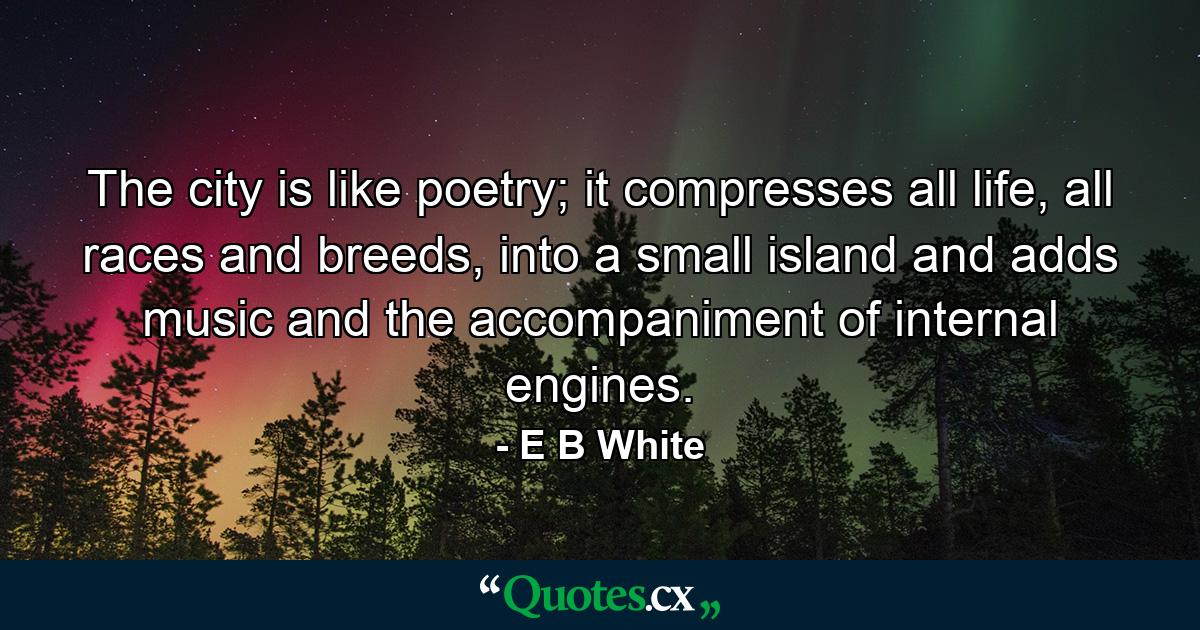 The city is like poetry; it compresses all life, all races and breeds, into a small island and adds music and the accompaniment of internal engines. - Quote by E B White