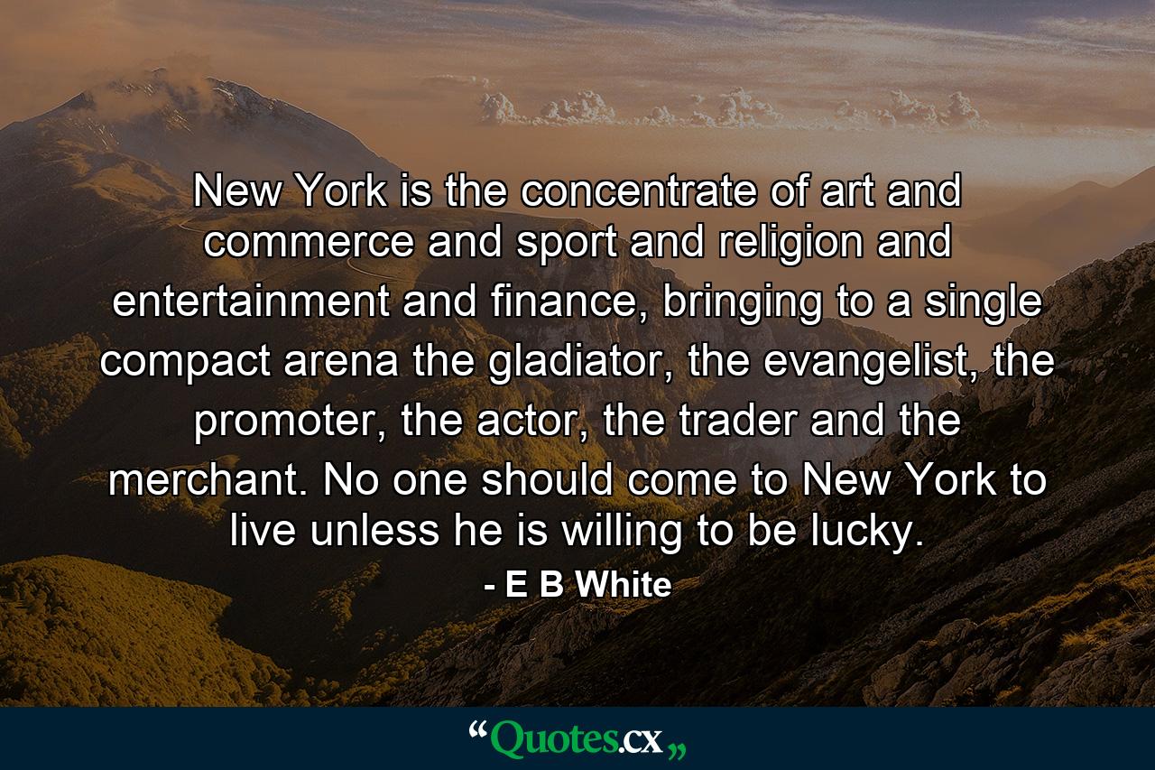 New York is the concentrate of art and commerce and sport and religion and entertainment and finance, bringing to a single compact arena the gladiator, the evangelist, the promoter, the actor, the trader and the merchant. No one should come to New York to live unless he is willing to be lucky. - Quote by E B White