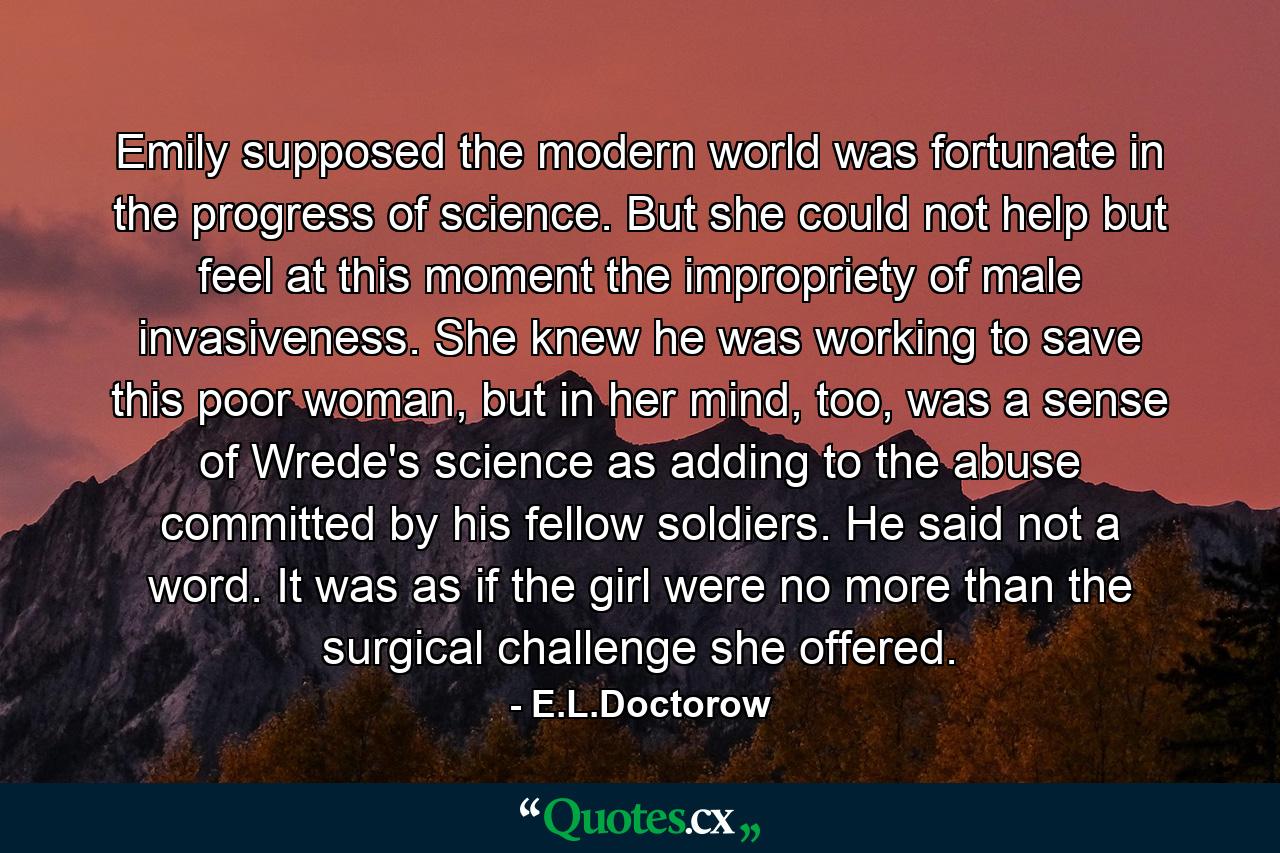 Emily supposed the modern world was fortunate in the progress of science. But she could not help but feel at this moment the impropriety of male invasiveness. She knew he was working to save this poor woman, but in her mind, too, was a sense of Wrede's science as adding to the abuse committed by his fellow soldiers. He said not a word. It was as if the girl were no more than the surgical challenge she offered. - Quote by E.L.Doctorow