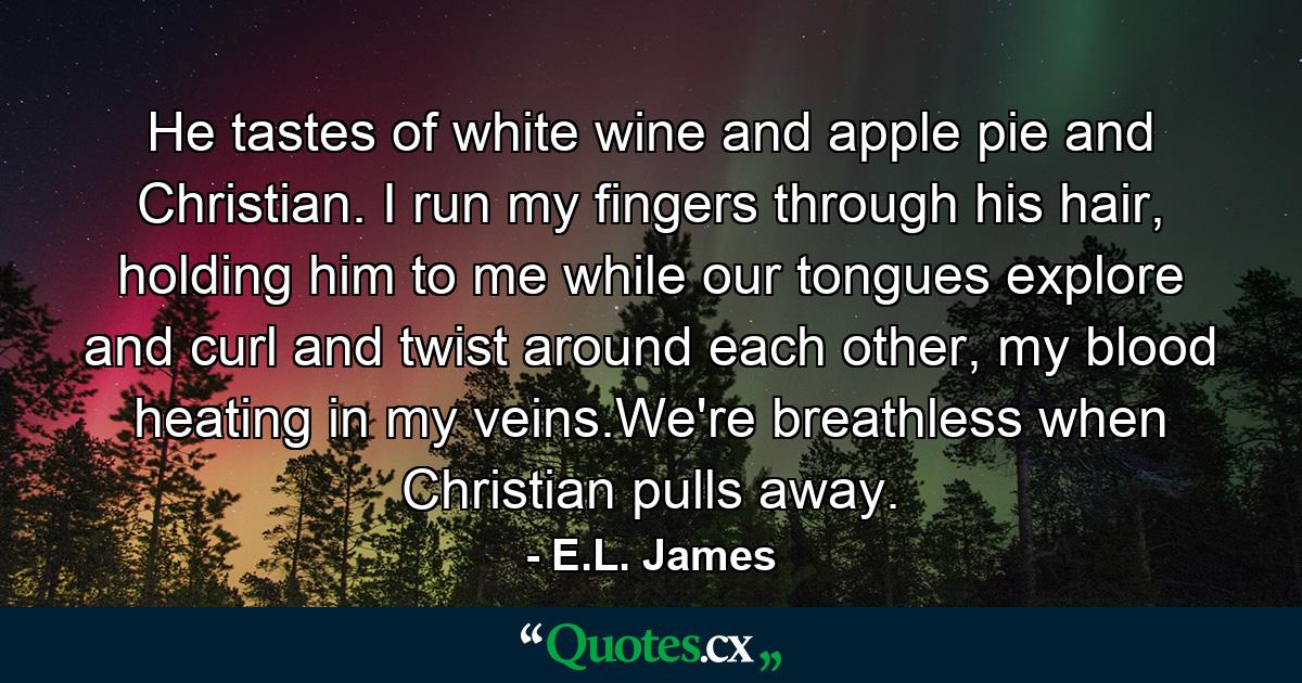 He tastes of white wine and apple pie and Christian. I run my fingers through his hair, holding him to me while our tongues explore and curl and twist around each other, my blood heating in my veins.We're breathless when Christian pulls away. - Quote by E.L. James