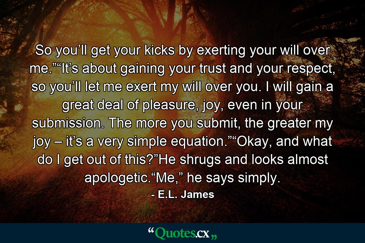 So you’ll get your kicks by exerting your will over me.”“It’s about gaining your trust and your respect, so you’ll let me exert my will over you. I will gain a great deal of pleasure, joy, even in your submission. The more you submit, the greater my joy – it’s a very simple equation.”“Okay, and what do I get out of this?”He shrugs and looks almost apologetic.“Me,” he says simply. - Quote by E.L. James