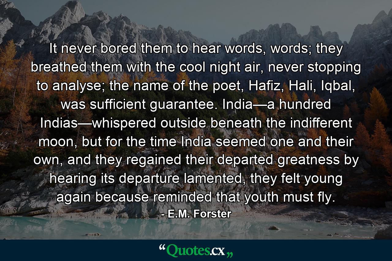 It never bored them to hear words, words; they breathed them with the cool night air, never stopping to analyse; the name of the poet, Hafiz, Hali, Iqbal, was sufficient guarantee. India—a hundred Indias—whispered outside beneath the indifferent moon, but for the time India seemed one and their own, and they regained their departed greatness by hearing its departure lamented, they felt young again because reminded that youth must fly. - Quote by E.M. Forster