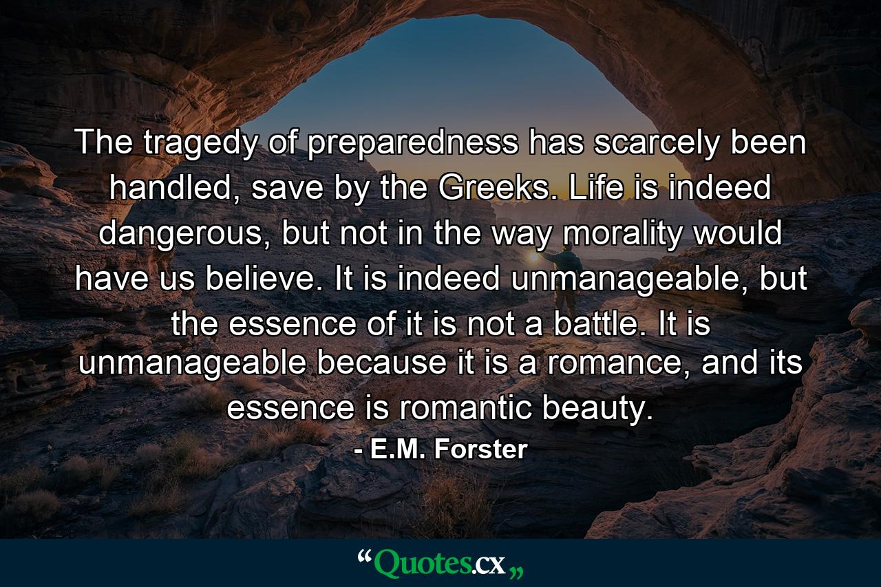 The tragedy of preparedness has scarcely been handled, save by the Greeks. Life is indeed dangerous, but not in the way morality would have us believe. It is indeed unmanageable, but the essence of it is not a battle. It is unmanageable because it is a romance, and its essence is romantic beauty. - Quote by E.M. Forster