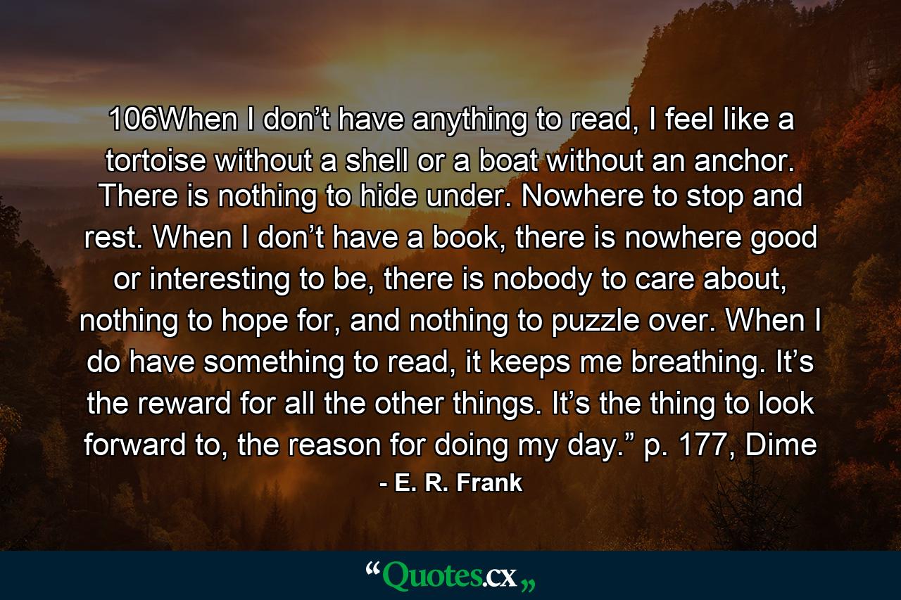 106When I don’t have anything to read, I feel like a tortoise without a shell or a boat without an anchor. There is nothing to hide under. Nowhere to stop and rest. When I don’t have a book, there is nowhere good or interesting to be, there is nobody to care about, nothing to hope for, and nothing to puzzle over. When I do have something to read, it keeps me breathing. It’s the reward for all the other things. It’s the thing to look forward to, the reason for doing my day.” p. 177, Dime - Quote by E. R. Frank