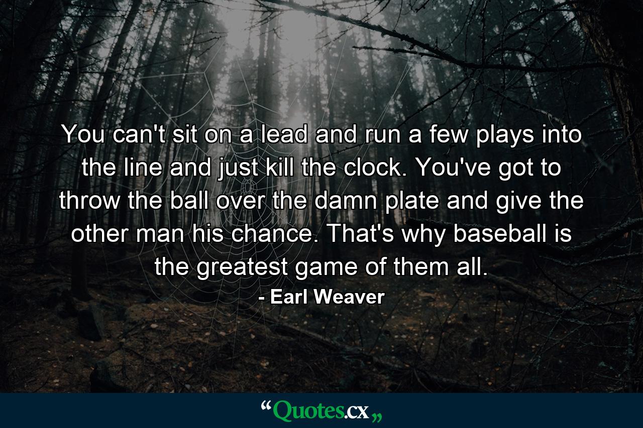 You can't sit on a lead and run a few plays into the line and just kill the clock. You've got to throw the ball over the damn plate and give the other man his chance. That's why baseball is the greatest game of them all. - Quote by Earl Weaver