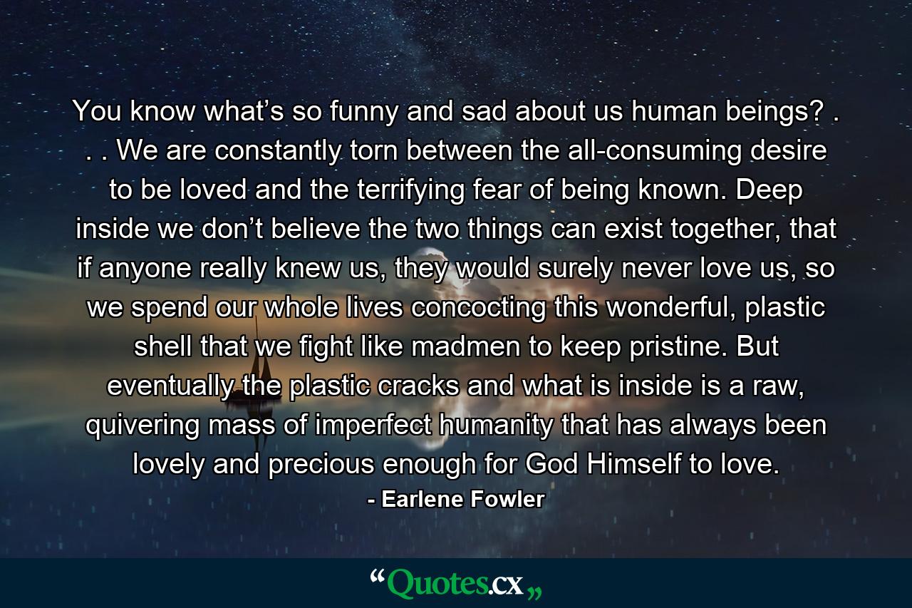 You know what’s so funny and sad about us human beings? . . . We are constantly torn between the all-consuming desire to be loved and the terrifying fear of being known. Deep inside we don’t believe the two things can exist together, that if anyone really knew us, they would surely never love us, so we spend our whole lives concocting this wonderful, plastic shell that we fight like madmen to keep pristine. But eventually the plastic cracks and what is inside is a raw, quivering mass of imperfect humanity that has always been lovely and precious enough for God Himself to love. - Quote by Earlene Fowler