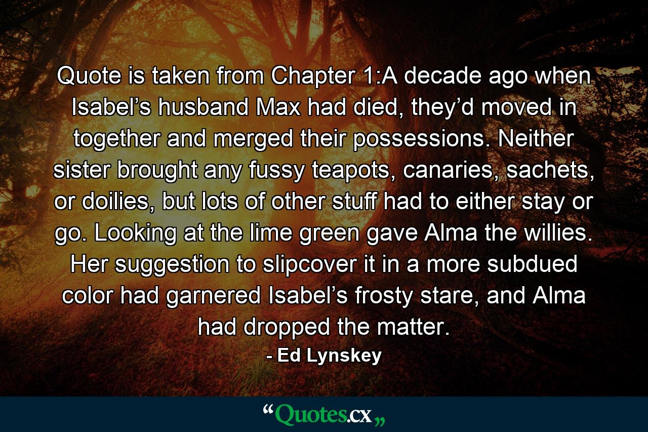 Quote is taken from Chapter 1:A decade ago when Isabel’s husband Max had died, they’d moved in together and merged their possessions. Neither sister brought any fussy teapots, canaries, sachets, or doilies, but lots of other stuff had to either stay or go. Looking at the lime green gave Alma the willies. Her suggestion to slipcover it in a more subdued color had garnered Isabel’s frosty stare, and Alma had dropped the matter. - Quote by Ed Lynskey