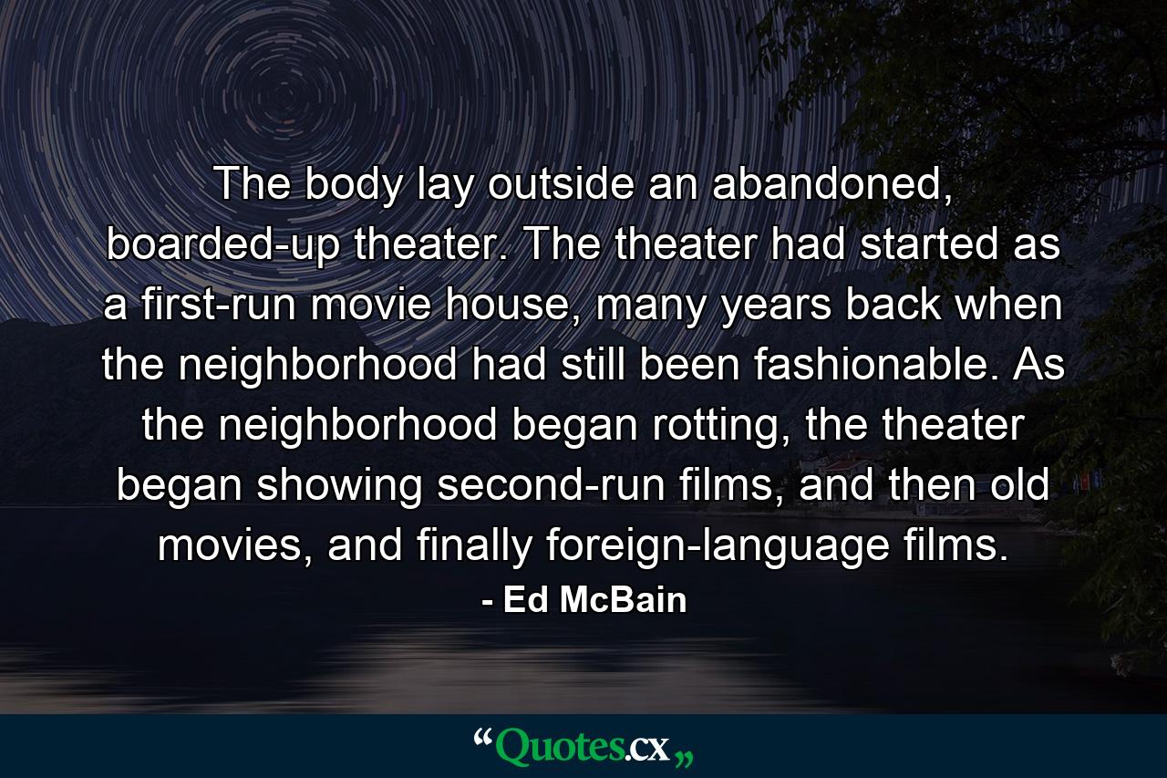 The body lay outside an abandoned, boarded-up theater. The theater had started as a first-run movie house, many years back when the neighborhood had still been fashionable. As the neighborhood began rotting, the theater began showing second-run films, and then old movies, and finally foreign-language films. - Quote by Ed McBain