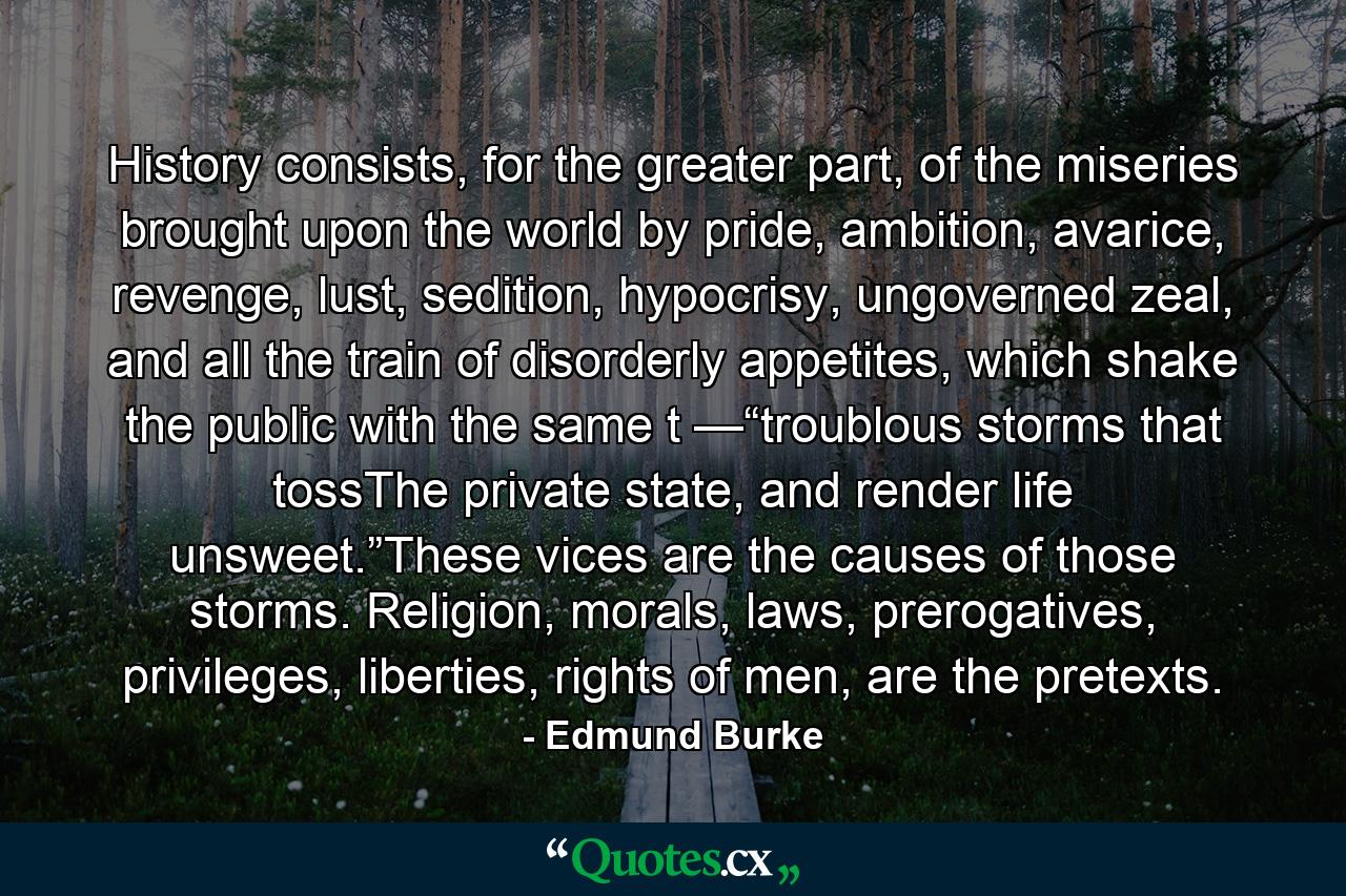 History consists, for the greater part, of the miseries brought upon the world by pride, ambition, avarice, revenge, lust, sedition, hypocrisy, ungoverned zeal, and all the train of disorderly appetites, which shake the public with the same t —“troublous storms that tossThe private state, and render life unsweet.”These vices are the causes of those storms. Religion, morals, laws, prerogatives, privileges, liberties, rights of men, are the pretexts. - Quote by Edmund Burke