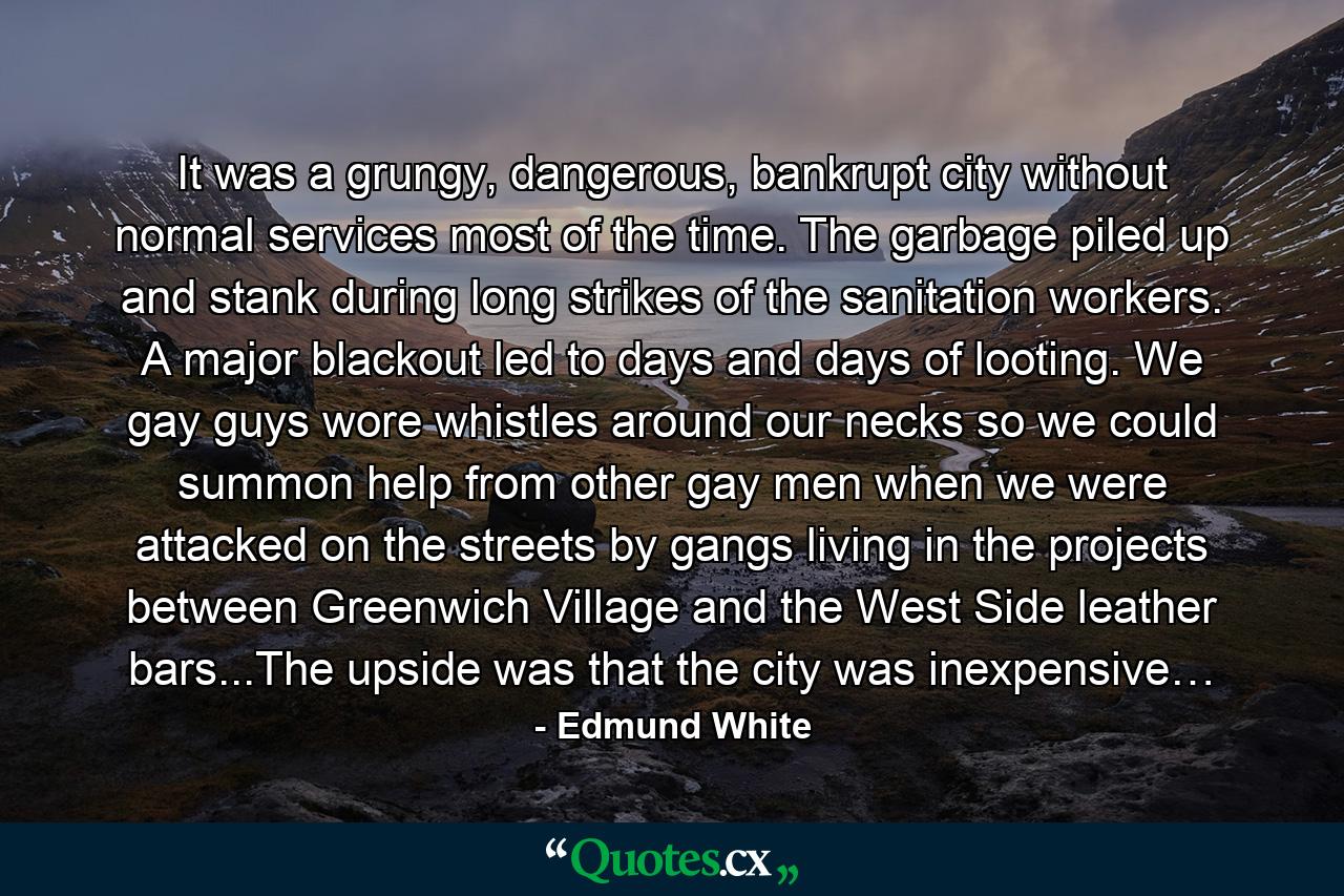 It was a grungy, dangerous, bankrupt city without normal services most of the time. The garbage piled up and stank during long strikes of the sanitation workers. A major blackout led to days and days of looting. We gay guys wore whistles around our necks so we could summon help from other gay men when we were attacked on the streets by gangs living in the projects between Greenwich Village and the West Side leather bars...The upside was that the city was inexpensive… - Quote by Edmund White