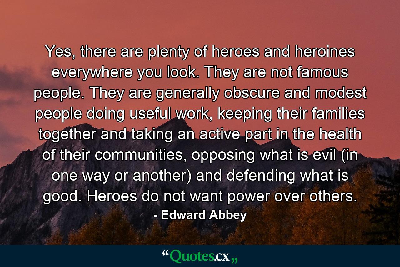 Yes, there are plenty of heroes and heroines everywhere you look. They are not famous people. They are generally obscure and modest people doing useful work, keeping their families together and taking an active part in the health of their communities, opposing what is evil (in one way or another) and defending what is good. Heroes do not want power over others. - Quote by Edward Abbey