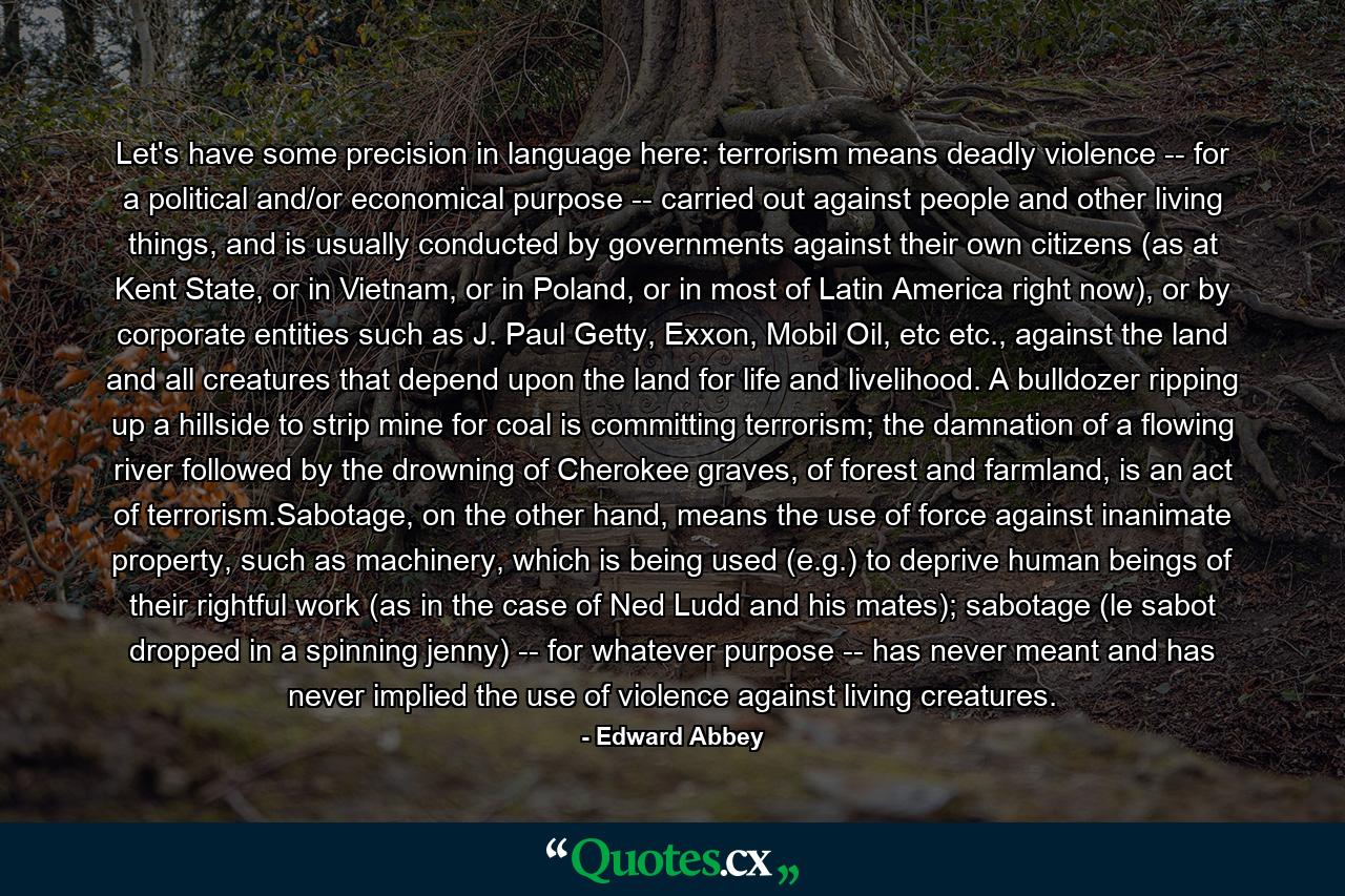 Let's have some precision in language here: terrorism means deadly violence -- for a political and/or economical purpose -- carried out against people and other living things, and is usually conducted by governments against their own citizens (as at Kent State, or in Vietnam, or in Poland, or in most of Latin America right now), or by corporate entities such as J. Paul Getty, Exxon, Mobil Oil, etc etc., against the land and all creatures that depend upon the land for life and livelihood. A bulldozer ripping up a hillside to strip mine for coal is committing terrorism; the damnation of a flowing river followed by the drowning of Cherokee graves, of forest and farmland, is an act of terrorism.Sabotage, on the other hand, means the use of force against inanimate property, such as machinery, which is being used (e.g.) to deprive human beings of their rightful work (as in the case of Ned Ludd and his mates); sabotage (le sabot dropped in a spinning jenny) -- for whatever purpose -- has never meant and has never implied the use of violence against living creatures. - Quote by Edward Abbey