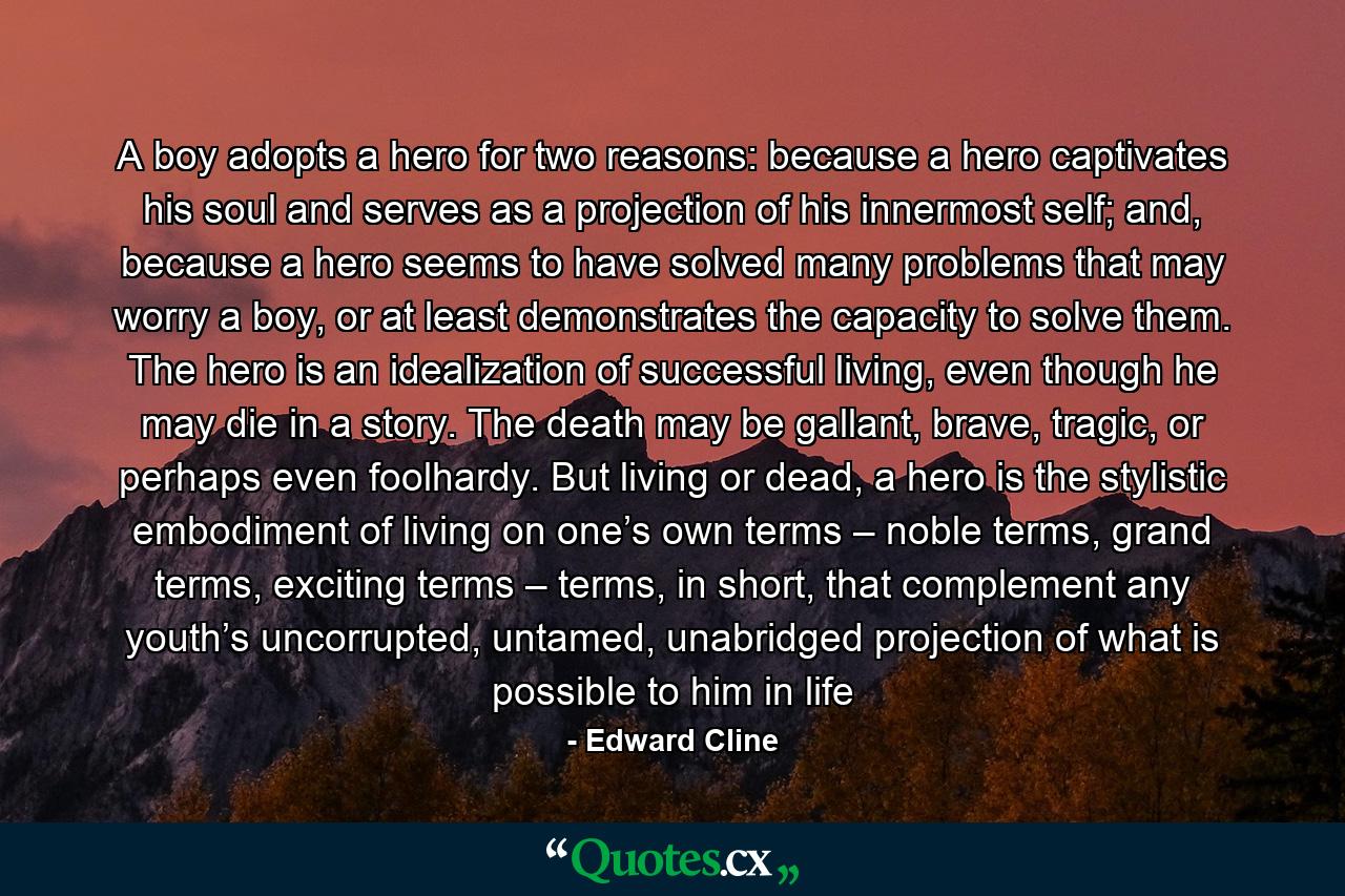 A boy adopts a hero for two reasons: because a hero captivates his soul and serves as a projection of his innermost self; and, because a hero seems to have solved many problems that may worry a boy, or at least demonstrates the capacity to solve them. The hero is an idealization of successful living, even though he may die in a story. The death may be gallant, brave, tragic, or perhaps even foolhardy. But living or dead, a hero is the stylistic embodiment of living on one’s own terms – noble terms, grand terms, exciting terms – terms, in short, that complement any youth’s uncorrupted, untamed, unabridged projection of what is possible to him in life - Quote by Edward Cline