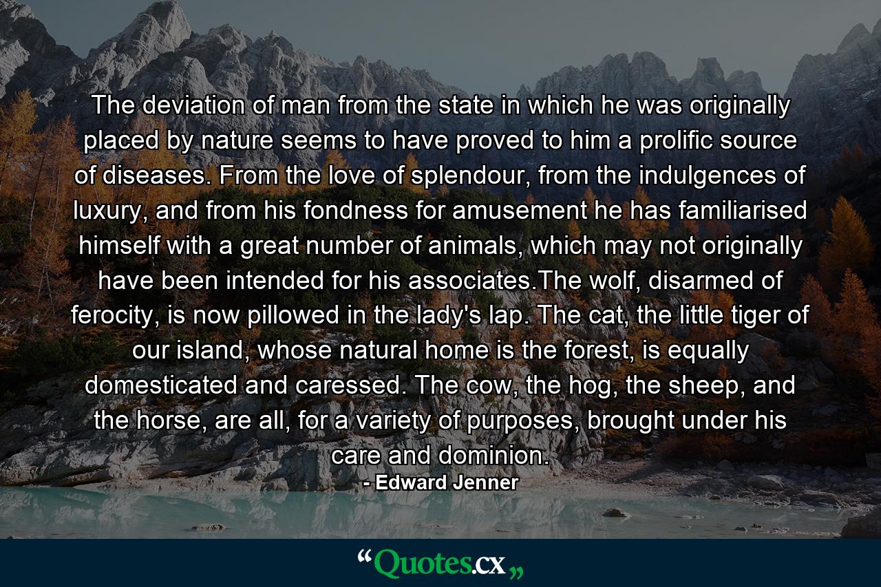 The deviation of man from the state in which he was originally placed by nature seems to have proved to him a prolific source of diseases. From the love of splendour, from the indulgences of luxury, and from his fondness for amusement he has familiarised himself with a great number of animals, which may not originally have been intended for his associates.The wolf, disarmed of ferocity, is now pillowed in the lady's lap. The cat, the little tiger of our island, whose natural home is the forest, is equally domesticated and caressed. The cow, the hog, the sheep, and the horse, are all, for a variety of purposes, brought under his care and dominion. - Quote by Edward Jenner