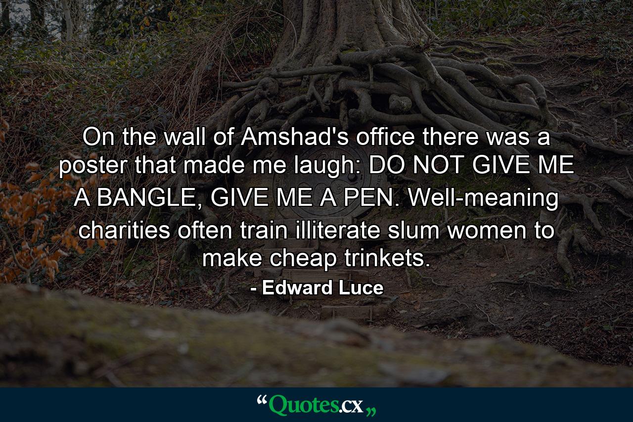 On the wall of Amshad's office there was a poster that made me laugh: DO NOT GIVE ME A BANGLE, GIVE ME A PEN. Well-meaning charities often train illiterate slum women to make cheap trinkets. - Quote by Edward Luce