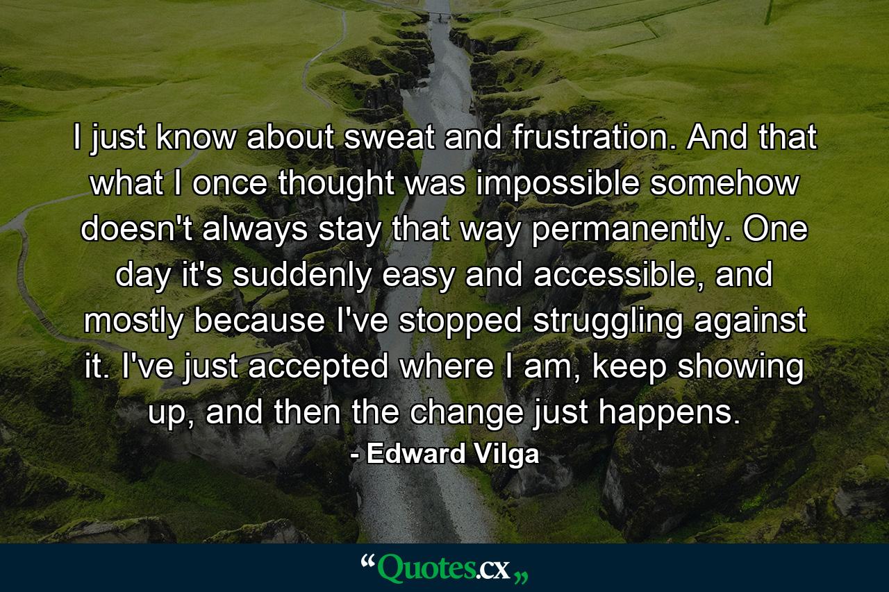 I just know about sweat and frustration. And that what I once thought was impossible somehow doesn't always stay that way permanently. One day it's suddenly easy and accessible, and mostly because I've stopped struggling against it. I've just accepted where I am, keep showing up, and then the change just happens. - Quote by Edward Vilga