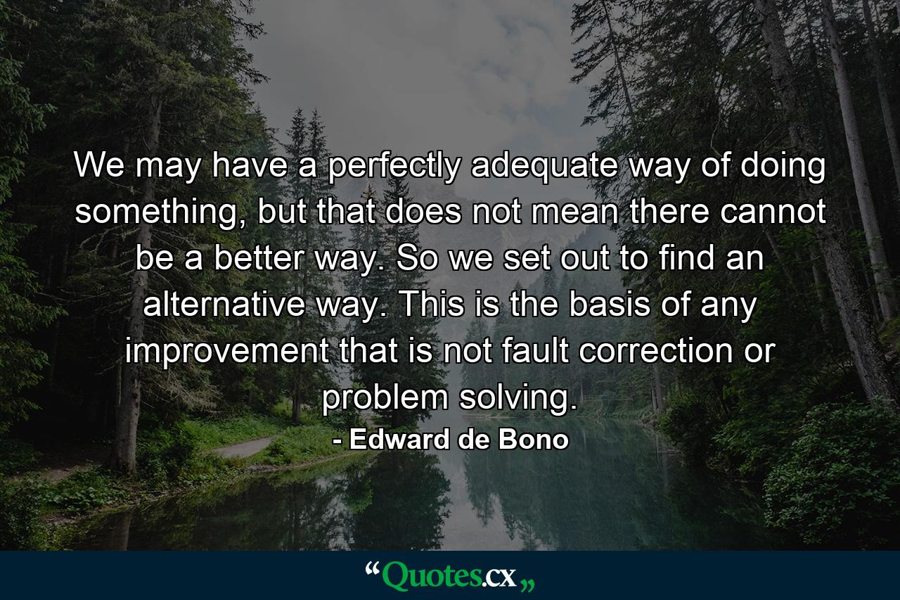 We may have a perfectly adequate way of doing something, but that does not mean there cannot be a better way. So we set out to find an alternative way. This is the basis of any improvement that is not fault correction or problem solving. - Quote by Edward de Bono