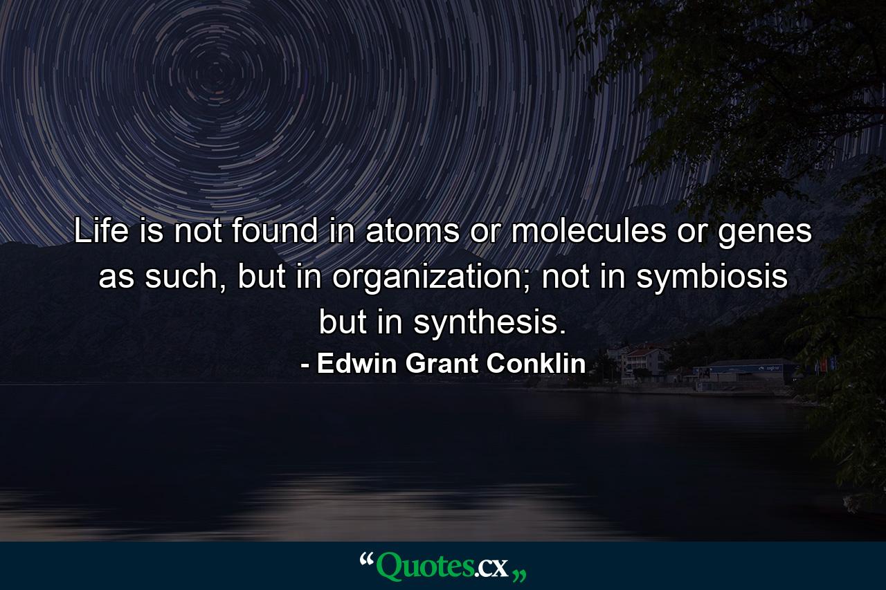 Life is not found in atoms or molecules or genes as such, but in organization; not in symbiosis but in synthesis. - Quote by Edwin Grant Conklin