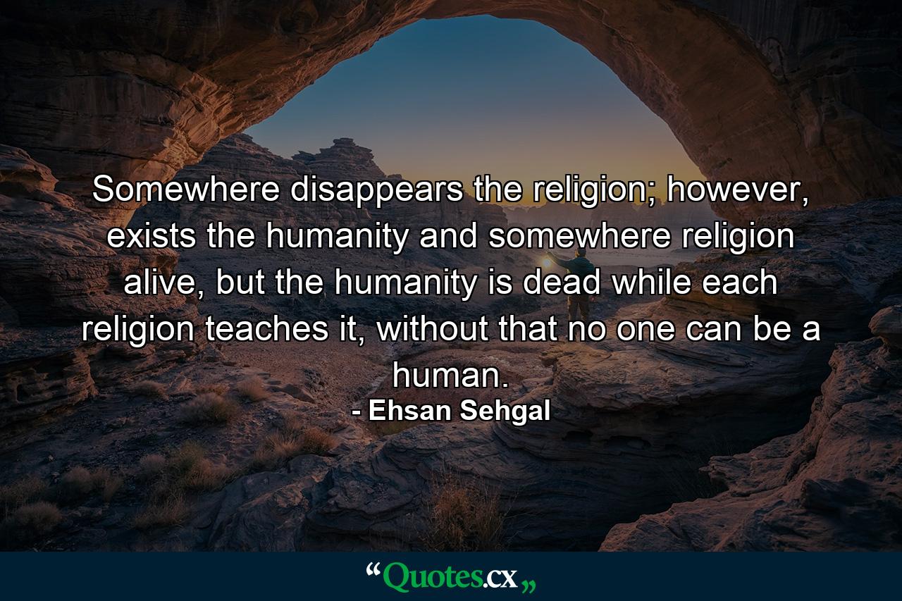 Somewhere disappears the religion; however, exists the humanity and somewhere religion alive, but the humanity is dead while each religion teaches it, without that no one can be a human. - Quote by Ehsan Sehgal