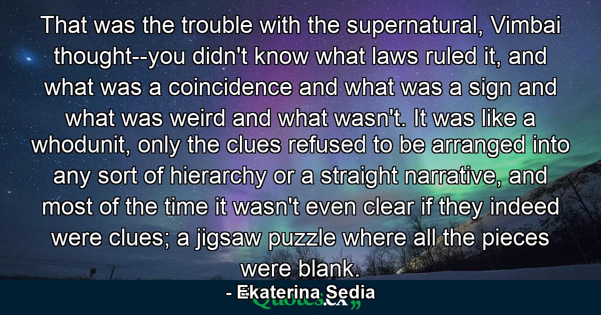 That was the trouble with the supernatural, Vimbai thought--you didn't know what laws ruled it, and what was a coincidence and what was a sign and what was weird and what wasn't. It was like a whodunit, only the clues refused to be arranged into any sort of hierarchy or a straight narrative, and most of the time it wasn't even clear if they indeed were clues; a jigsaw puzzle where all the pieces were blank. - Quote by Ekaterina Sedia