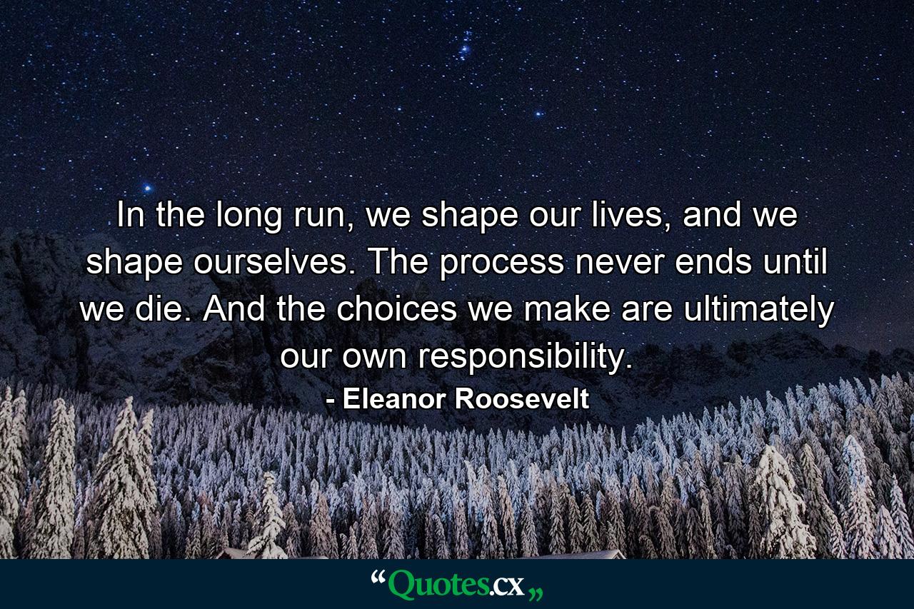 In the long run, we shape our lives, and we shape ourselves. The process never ends until we die. And the choices we make are ultimately our own responsibility. - Quote by Eleanor Roosevelt