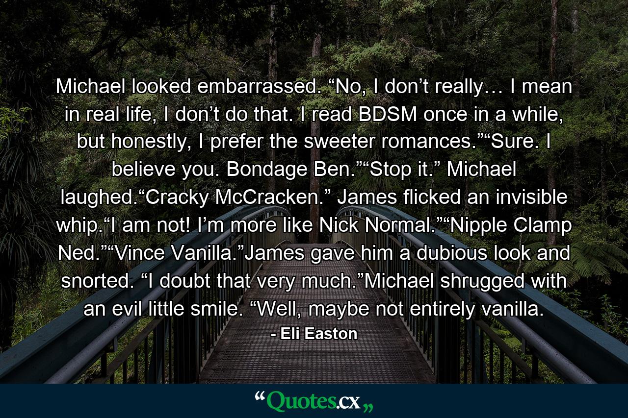 Michael looked embarrassed. “No, I don’t really… I mean in real life, I don’t do that. I read BDSM once in a while, but honestly, I prefer the sweeter romances.”“Sure. I believe you. Bondage Ben.”“Stop it.” Michael laughed.“Cracky McCracken.” James flicked an invisible whip.“I am not! I’m more like Nick Normal.”“Nipple Clamp Ned.”“Vince Vanilla.”James gave him a dubious look and snorted. “I doubt that very much.”Michael shrugged with an evil little smile. “Well, maybe not entirely vanilla. - Quote by Eli Easton