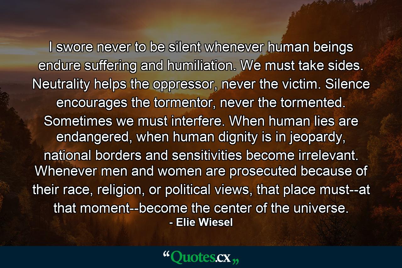 I swore never to be silent whenever human beings endure suffering and humiliation. We must take sides. Neutrality helps the oppressor, never the victim. Silence encourages the tormentor, never the tormented. Sometimes we must interfere. When human lies are endangered, when human dignity is in jeopardy, national borders and sensitivities become irrelevant. Whenever men and women are prosecuted because of their race, religion, or political views, that place must--at that moment--become the center of the universe. - Quote by Elie Wiesel