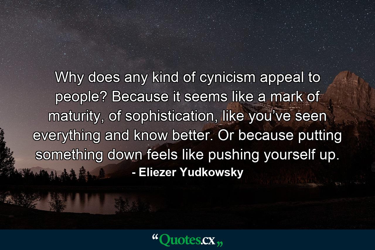 Why does any kind of cynicism appeal to people? Because it seems like a mark of maturity, of sophistication, like you’ve seen everything and know better. Or because putting something down feels like pushing yourself up. - Quote by Eliezer Yudkowsky