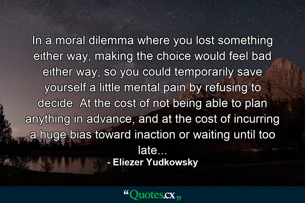 In a moral dilemma where you lost something either way, making the choice would feel bad either way, so you could temporarily save yourself a little mental pain by refusing to decide. At the cost of not being able to plan anything in advance, and at the cost of incurring a huge bias toward inaction or waiting until too late... - Quote by Eliezer Yudkowsky