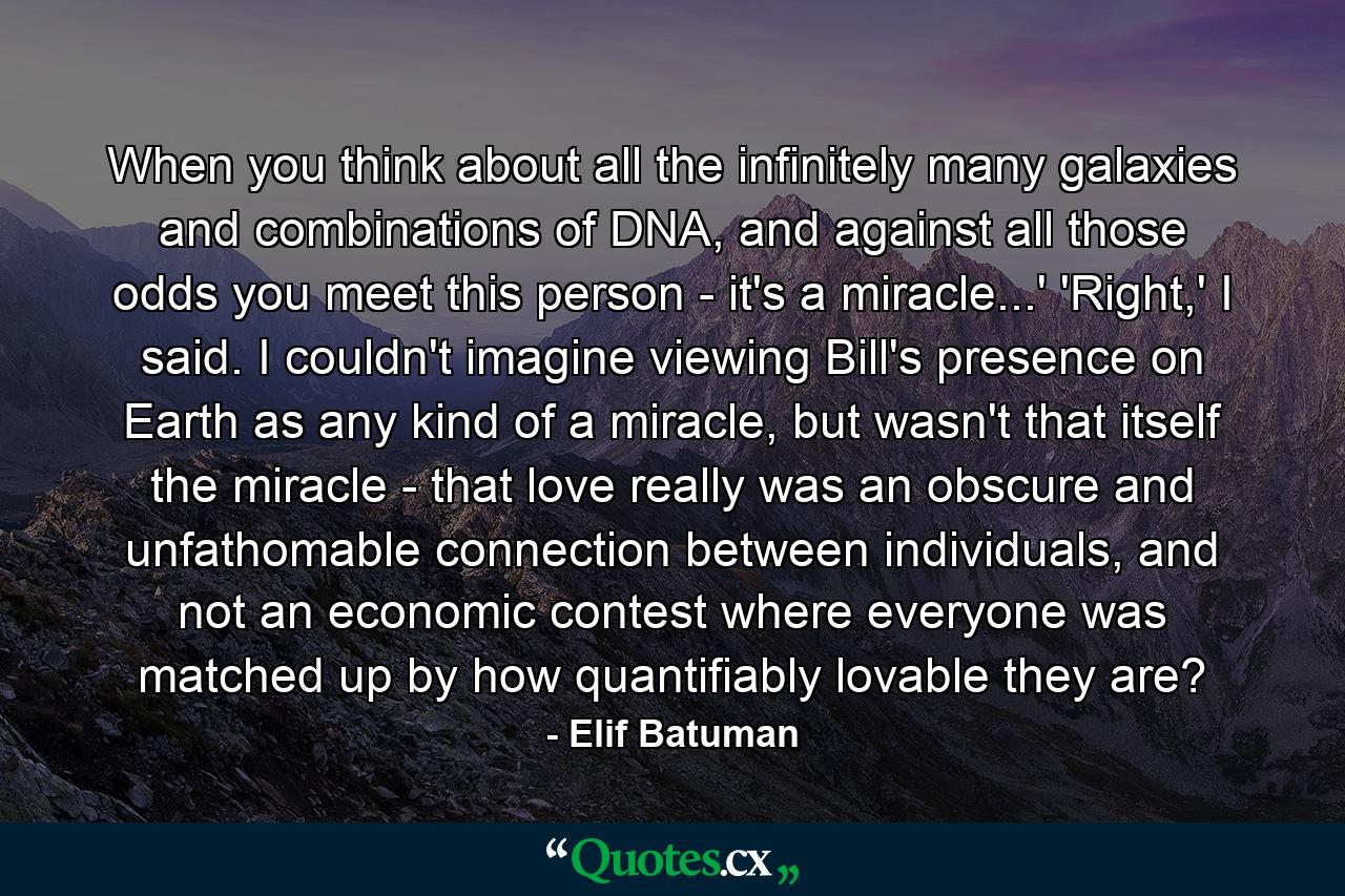 When you think about all the infinitely many galaxies and combinations of DNA, and against all those odds you meet this person - it's a miracle...' 'Right,' I said. I couldn't imagine viewing Bill's presence on Earth as any kind of a miracle, but wasn't that itself the miracle - that love really was an obscure and unfathomable connection between individuals, and not an economic contest where everyone was matched up by how quantifiably lovable they are? - Quote by Elif Batuman