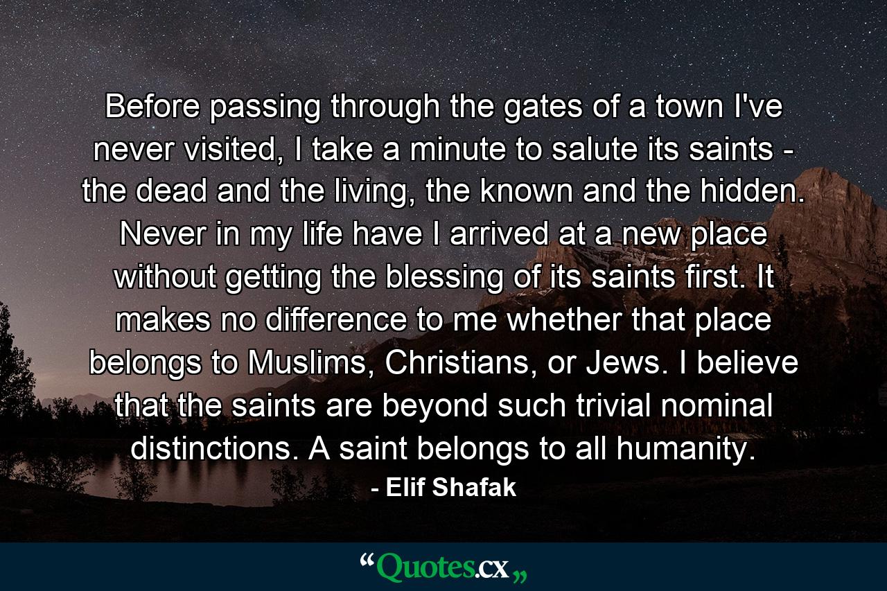 Before passing through the gates of a town I've never visited, I take a minute to salute its saints - the dead and the living, the known and the hidden. Never in my life have I arrived at a new place without getting the blessing of its saints first. It makes no difference to me whether that place belongs to Muslims, Christians, or Jews. I believe that the saints are beyond such trivial nominal distinctions. A saint belongs to all humanity. - Quote by Elif Shafak